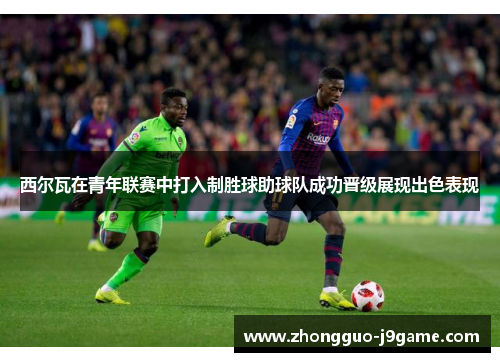 西尔瓦在青年联赛中打入制胜球助球队成功晋级展现出色表现 西尔瓦在青年联赛中打入制胜球助球队成功晋级展现出色表现
