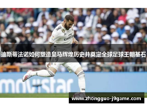 迪斯蒂法诺如何塑造皇马辉煌历史并奠定全球足球王朝基石 迪斯蒂法诺如何塑造皇马辉煌历史并奠定全球足球王朝基石