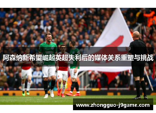 阿森纳新希望崛起英超失利后的媒体关系重塑与挑战 阿森纳新希望崛起英超失利后的媒体关系重塑与挑战