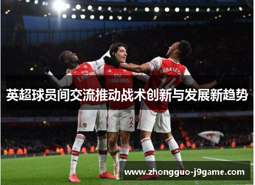 英超球员间交流推动战术创新与发展新趋势 英超球员间交流推动战术创新与发展新趋势