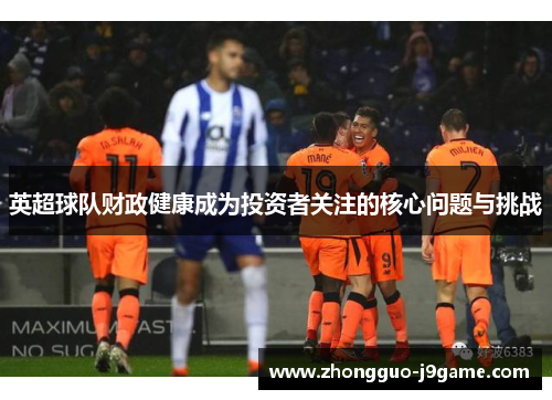 英超球队财政健康成为投资者关注的核心问题与挑战 英超球队财政健康成为投资者关注的核心问题与挑战