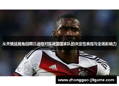 从关键战视角回顾吕迪格对阵德国国家队的决定性表现与全场影响力