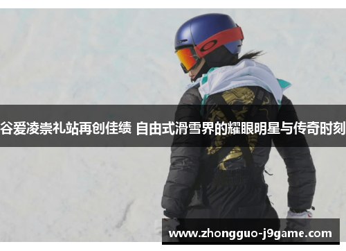 谷爱凌崇礼站再创佳绩 自由式滑雪界的耀眼明星与传奇时刻