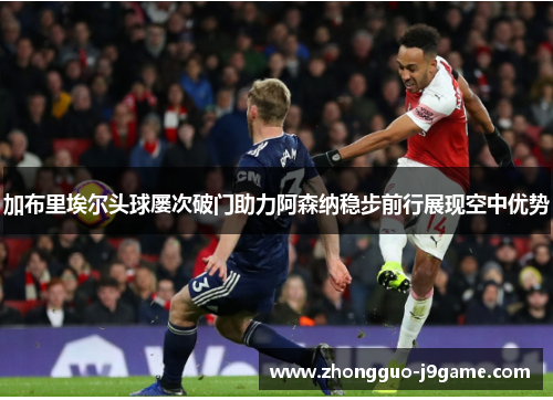 加布里埃尔头球屡次破门助力阿森纳稳步前行展现空中优势