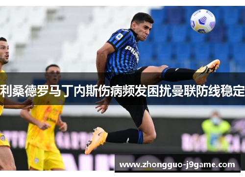 利桑德罗马丁内斯伤病频发困扰曼联防线稳定