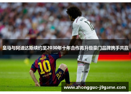 皇马与阿迪达斯续约至2030年十年合作再升级豪门品牌携手共赢